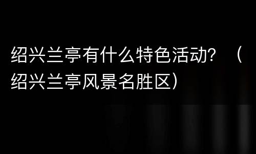 绍兴兰亭有什么特色活动？（绍兴兰亭风景名胜区）