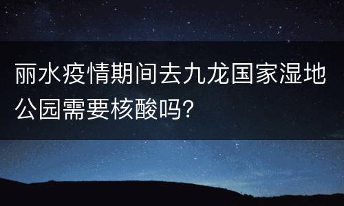 丽水疫情期间去九龙国家湿地公园需要核酸吗？