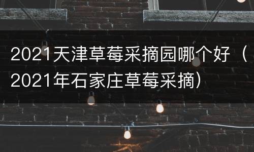 2021天津草莓采摘园哪个好（2021年石家庄草莓采摘）