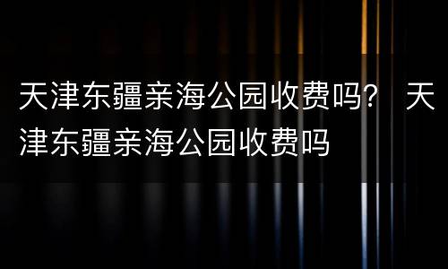 天津东疆亲海公园收费吗？ 天津东疆亲海公园收费吗