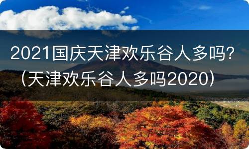 2021国庆天津欢乐谷人多吗？（天津欢乐谷人多吗2020）