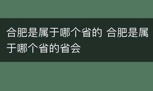 合肥是属于哪个省的 合肥是属于哪个省的省会
