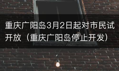 重庆广阳岛3月2日起对市民试开放（重庆广阳岛停止开发）