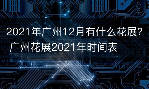 2021年广州12月有什么花展？ 广州花展2021年时间表