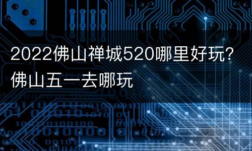 2022佛山禅城520哪里好玩？ 佛山五一去哪玩
