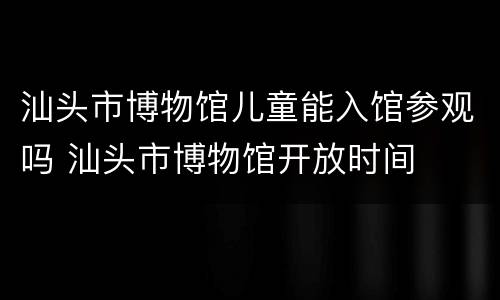 汕头市博物馆儿童能入馆参观吗 汕头市博物馆开放时间