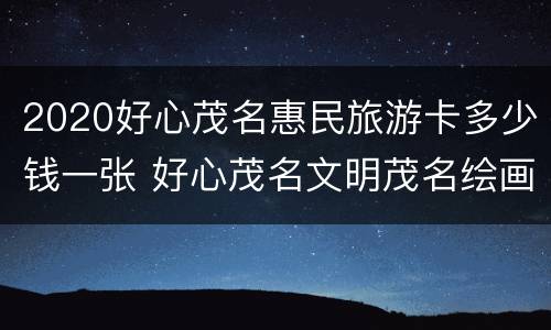 2020好心茂名惠民旅游卡多少钱一张 好心茂名文明茂名绘画