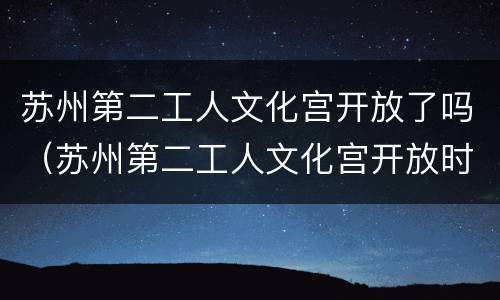 苏州第二工人文化宫开放了吗（苏州第二工人文化宫开放时间）