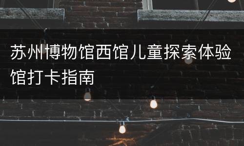 苏州博物馆西馆儿童探索体验馆打卡指南