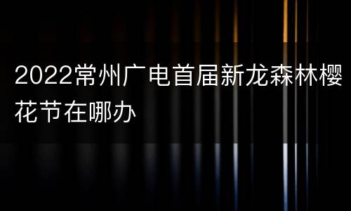 2022常州广电首届新龙森林樱花节在哪办
