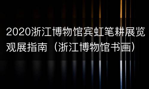 2020浙江博物馆宾虹笔耕展览观展指南（浙江博物馆书画）