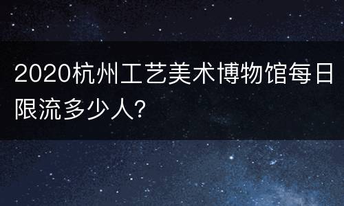 2020杭州工艺美术博物馆每日限流多少人？