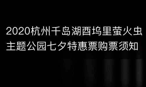 2020杭州千岛湖酉坞里萤火虫主题公园七夕特惠票购票须知