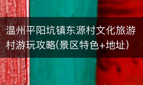 温州平阳坑镇东源村文化旅游村游玩攻略(景区特色+地址)