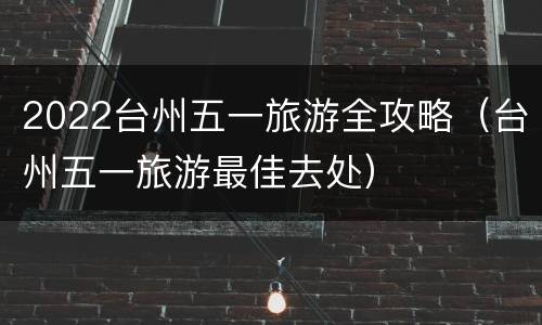 2022台州五一旅游全攻略（台州五一旅游最佳去处）