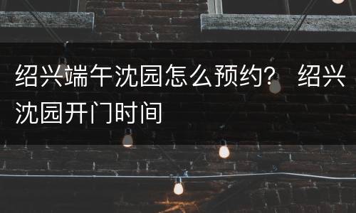 绍兴端午沈园怎么预约？ 绍兴沈园开门时间
