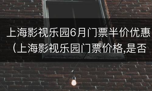 上海影视乐园6月门票半价优惠（上海影视乐园门票价格,是否有优惠票?）
