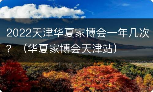 2022天津华夏家博会一年几次？（华夏家博会天津站）