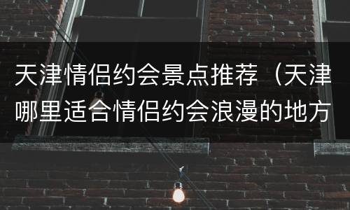 天津情侣约会景点推荐（天津哪里适合情侣约会浪漫的地方）