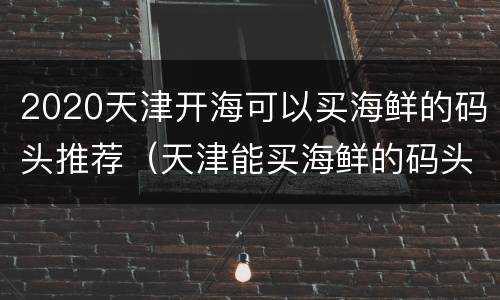 2020天津开海可以买海鲜的码头推荐（天津能买海鲜的码头）