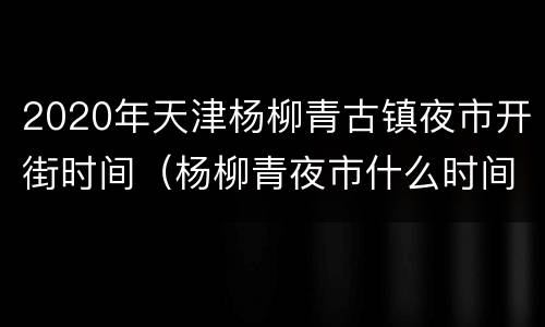 2020年天津杨柳青古镇夜市开街时间（杨柳青夜市什么时间开）