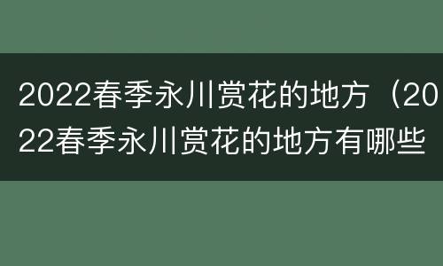 2022春季永川赏花的地方（2022春季永川赏花的地方有哪些）