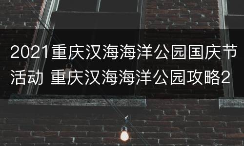 2021重庆汉海海洋公园国庆节活动 重庆汉海海洋公园攻略2020
