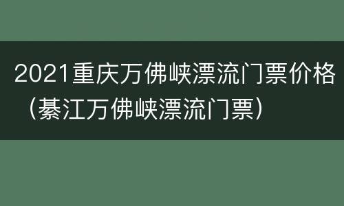 2021重庆万佛峡漂流门票价格（綦江万佛峡漂流门票）