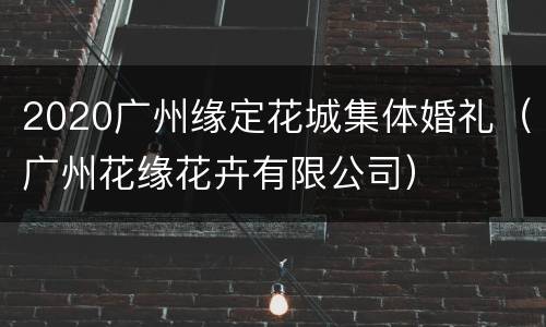 2020广州缘定花城集体婚礼（广州花缘花卉有限公司）