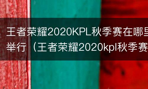 王者荣耀2020KPL秋季赛在哪里举行（王者荣耀2020kpl秋季赛在哪里举行的）