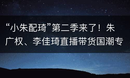 “小朱配琦”第二季来了！朱广权、李佳琦直播带货国潮专场