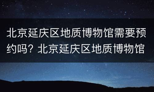 北京延庆区地质博物馆需要预约吗? 北京延庆区地质博物馆需要预约吗现在