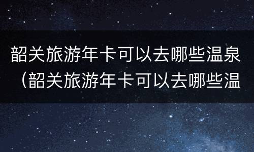 韶关旅游年卡可以去哪些温泉（韶关旅游年卡可以去哪些温泉景点）