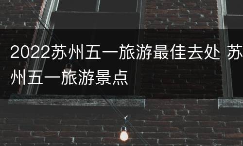 2022苏州五一旅游最佳去处 苏州五一旅游景点