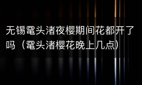 无锡鼋头渚夜樱期间花都开了吗（鼋头渚樱花晚上几点）