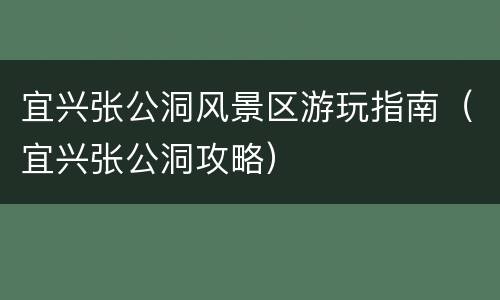 宜兴张公洞风景区游玩指南（宜兴张公洞攻略）
