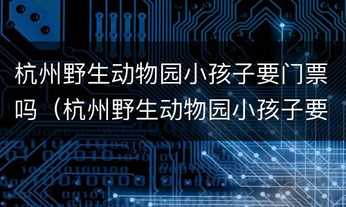 杭州野生动物园小孩子要门票吗（杭州野生动物园小孩子要门票吗）