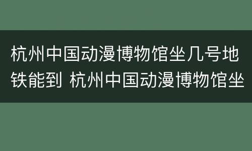 杭州中国动漫博物馆坐几号地铁能到 杭州中国动漫博物馆坐几号地铁能到杭州东站
