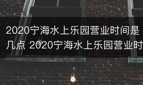 2020宁海水上乐园营业时间是几点 2020宁海水上乐园营业时间是几点到几点