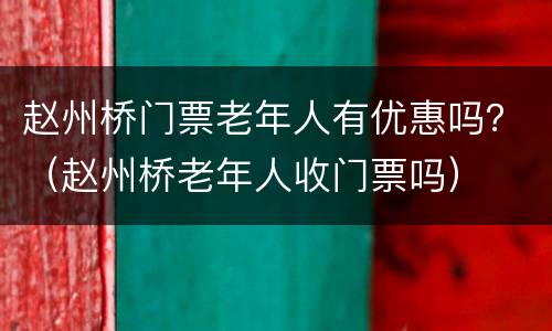 赵州桥门票老年人有优惠吗？（赵州桥老年人收门票吗）