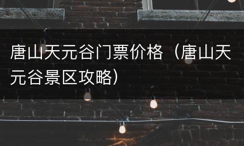 唐山天元谷门票价格（唐山天元谷景区攻略）