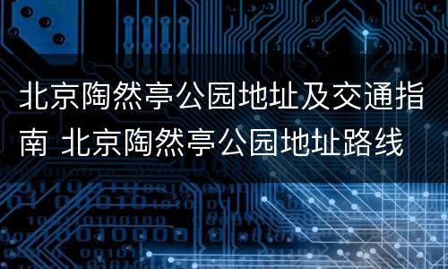 北京陶然亭公园地址及交通指南 北京陶然亭公园地址路线