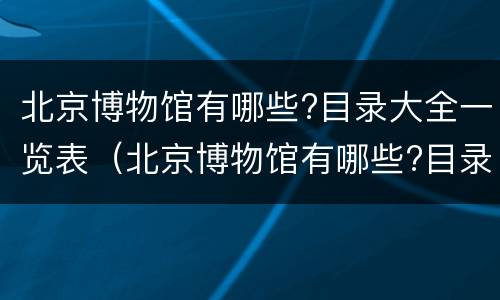 北京博物馆有哪些?目录大全一览表（北京博物馆有哪些?目录大全一览表(图）