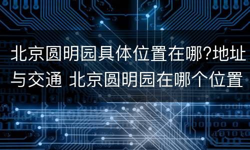 北京圆明园具体位置在哪?地址与交通 北京圆明园在哪个位置