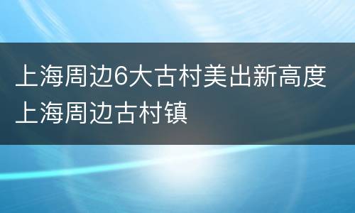 上海周边6大古村美出新高度 上海周边古村镇