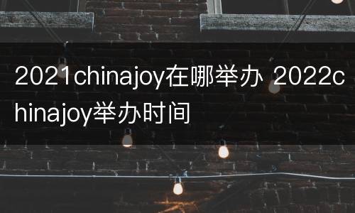 2021chinajoy在哪举办 2022chinajoy举办时间
