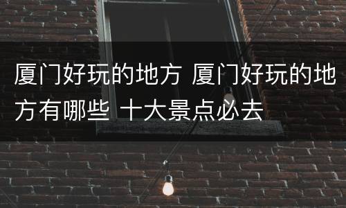 厦门好玩的地方 厦门好玩的地方有哪些 十大景点必去