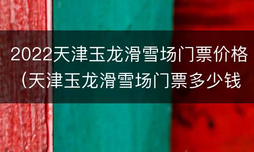 2022天津玉龙滑雪场门票价格（天津玉龙滑雪场门票多少钱）
