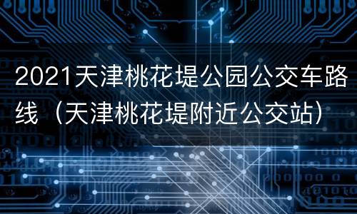 2021天津桃花堤公园公交车路线（天津桃花堤附近公交站）