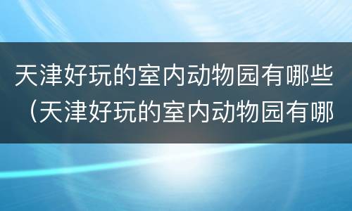 天津好玩的室内动物园有哪些（天津好玩的室内动物园有哪些好玩的）